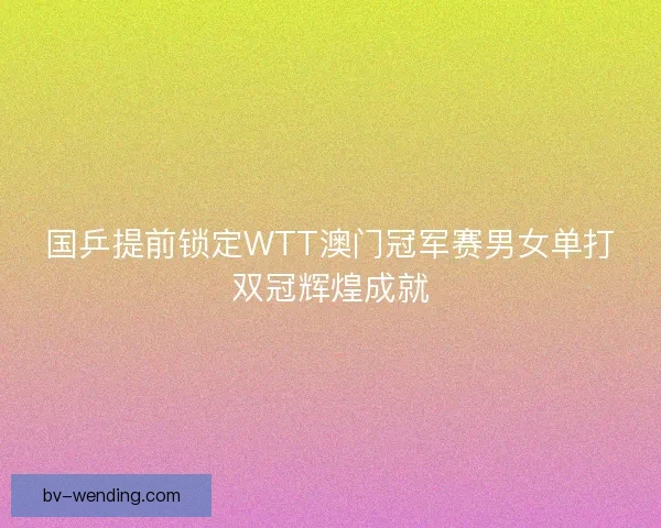 国乒提前锁定WTT澳门冠军赛男女单打双冠辉煌成就