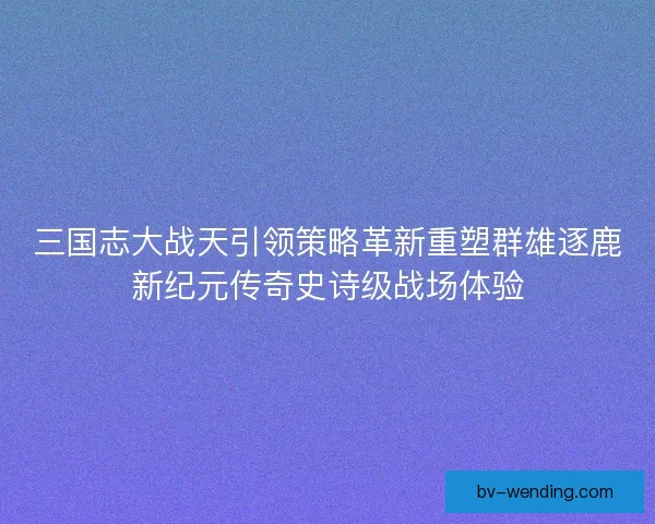 三国志大战天引领策略革新重塑群雄逐鹿新纪元传奇史诗级战场体验