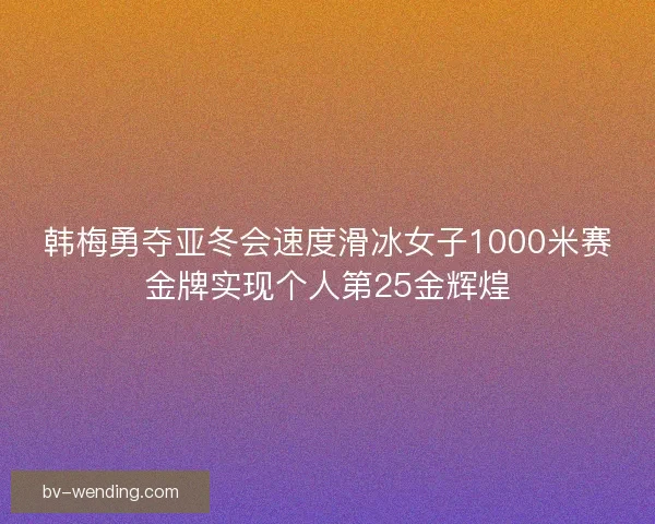 韩梅勇夺亚冬会速度滑冰女子1000米赛金牌实现个人第25金辉煌