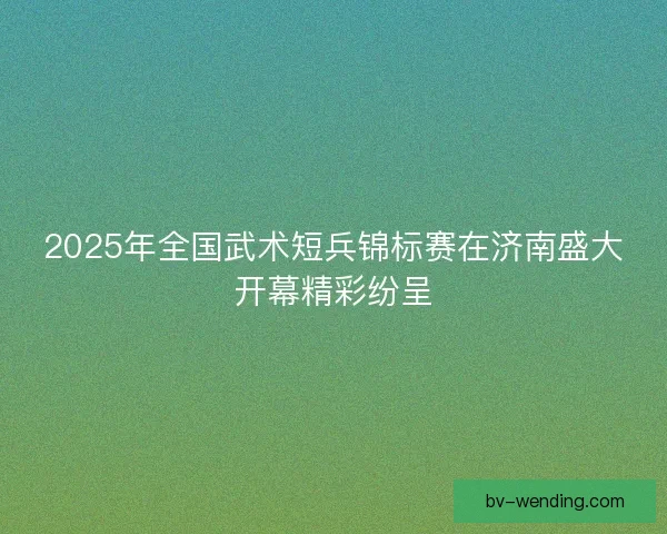 2025年全国武术短兵锦标赛在济南盛大开幕精彩纷呈
