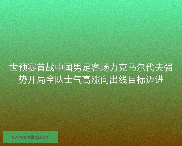 世预赛首战中国男足客场力克马尔代夫强势开局全队士气高涨向出线目标迈进