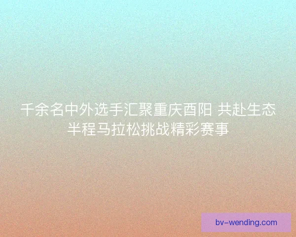 千余名中外选手汇聚重庆酉阳 共赴生态半程马拉松挑战精彩赛事