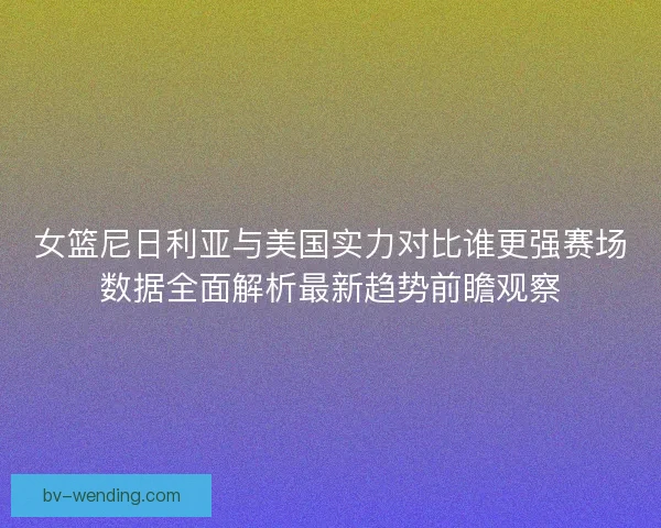 女篮尼日利亚与美国实力对比谁更强赛场数据全面解析最新趋势前瞻观察